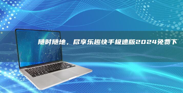 随时随地，尽享乐趣：快手极速版2024免费下载安装，轻松玩转短视频